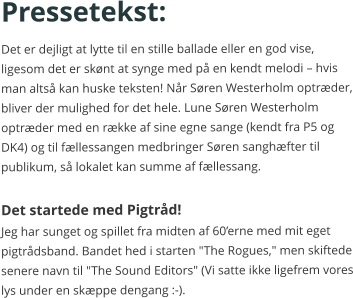 Pressetekst: Det er dejligt at lytte til en stille ballade eller en god vise, ligesom det er skønt at synge med på en kendt melodi – hvis man altså kan huske teksten! Når Søren Westerholm optræder, bliver der mulighed for det hele. Lune Søren Westerholm  optræder med en række af sine egne sange (kendt fra P5 og DK4) og til fællessangen medbringer Søren sanghæfter til publikum, så lokalet kan summe af fællessang.  Det startede med Pigtråd! Jeg har sunget og spillet fra midten af 60’erne med mit eget pigtrådsband. Bandet hed i starten "The Rogues," men skiftede senere navn til "The Sound Editors" (Vi satte ikke ligefrem vores lys under en skæppe dengang :-).