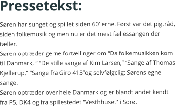 Pressetekst: Søren har sunget og spillet siden 60’ erne. Først var det pigtråd, siden folkemusik og men nu er det mest fællessangen der tæller.Søren optræder gerne fortællinger om “Da folkemusikken kom til Danmark, “ “De stille sange af Kim Larsen,” “Sange af Thomas Kjellerup,” “Sange fra Giro 413”og selvfølgelig: Sørens egne sange. Søren optræder over hele Danmark og er blandt andet kendt fra P5, DK4 og fra spillestedet “Vesthhuset” i Sorø.