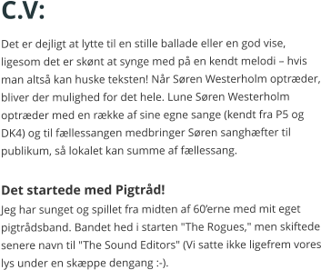 C.V: Det er dejligt at lytte til en stille ballade eller en god vise, ligesom det er skønt at synge med på en kendt melodi – hvis man altså kan huske teksten! Når Søren Westerholm optræder, bliver der mulighed for det hele. Lune Søren Westerholm  optræder med en række af sine egne sange (kendt fra P5 og DK4) og til fællessangen medbringer Søren sanghæfter til publikum, så lokalet kan summe af fællessang.  Det startede med Pigtråd! Jeg har sunget og spillet fra midten af 60’erne med mit eget pigtrådsband. Bandet hed i starten "The Rogues," men skiftede senere navn til "The Sound Editors" (Vi satte ikke ligefrem vores lys under en skæppe dengang :-).