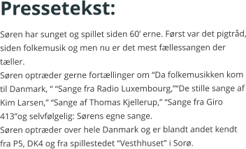 Pressetekst: Søren har sunget og spillet siden 60’ erne. Først var det pigtråd, siden folkemusik og men nu er det mest fællessangen der tæller.Søren optræder gerne fortællinger om “Da folkemusikken kom til Danmark, “ “Sange fra Radio Luxembourg,”“De stille sange af Kim Larsen,” “Sange af Thomas Kjellerup,” “Sange fra Giro 413”og selvfølgelig: Sørens egne sange. Søren optræder over hele Danmark og er blandt andet kendt fra P5, DK4 og fra spillestedet “Vesthhuset” i Sorø.