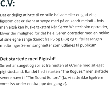 C.V: Det er dejligt at lytte til en stille ballade eller en god vise, ligesom det er skønt at synge med på en kendt melodi – hvis man altså kan huske teksten! Når Søren Westerholm optræder, bliver der mulighed for det hele. Søren optræder med en række af sine egne sange (kendt fra P5 og DK4) og til fællessangen medbringer Søren sanghæfter som udlånes til publikum.  Det startede med Pigtråd! Sørenhar sunget og spillet fra midten af 60’erne med sit eget pigtrådsband. Bandet hed i starten "The Rogues," men skiftede senere navn til "The Sound Editors" (Ja, vi satte ikke ligefrem vores lys under en skæppe dengang :-).